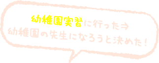 幼稚園実習に行った→幼稚園の先生になろうと決めた！